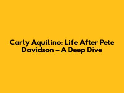 Carly Aquilino: Life After Pete Davidson – A Deep Dive