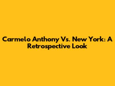 Carmelo Anthony Vs. New York: A Retrospective Look