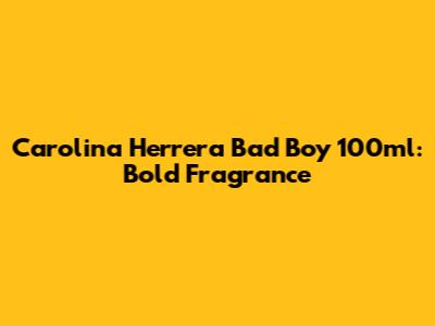 Carolina Herrera Bad Boy 100ml: Bold Fragrance