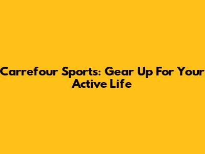 Carrefour Sports: Gear Up For Your Active Life