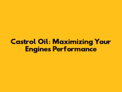 Castrol Oil: Maximizing Your Engine's Performance