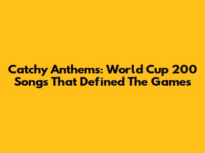 Catchy Anthems: World Cup 200 Songs That Defined The Games