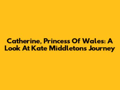 Catherine, Princess Of Wales: A Look At Kate Middleton's Journey