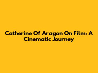 Catherine Of Aragon On Film: A Cinematic Journey