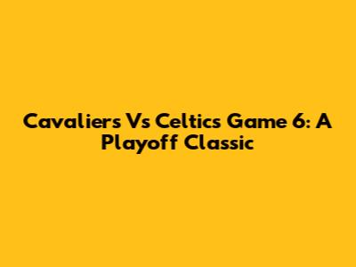 Cavaliers Vs Celtics Game 6: A Playoff Classic
