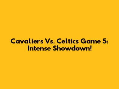 Cavaliers Vs. Celtics Game 5: Intense Showdown!