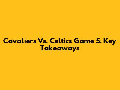 Cavaliers Vs. Celtics Game 5: Key Takeaways
