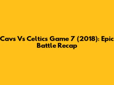 Cavs Vs Celtics Game 7 (2018): Epic Battle Recap