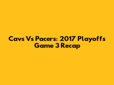 Cavs Vs Pacers: 2017 Playoffs Game 3 Recap