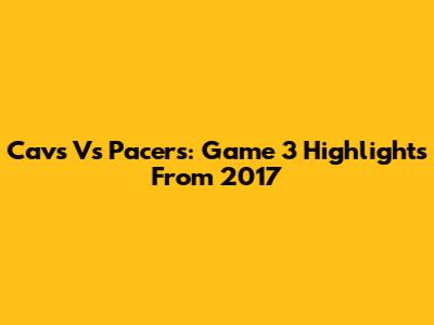 Cavs Vs Pacers: Game 3 Highlights From 2017