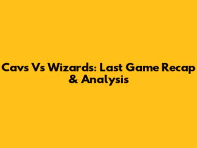 Cavs Vs Wizards: Last Game Recap & Analysis