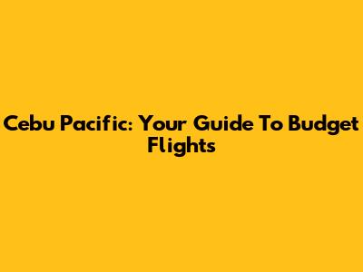 Cebu Pacific: Your Guide To Budget Flights