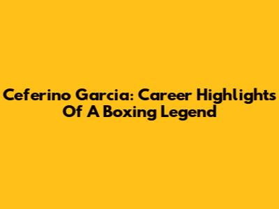 Ceferino Garcia: Career Highlights Of A Boxing Legend