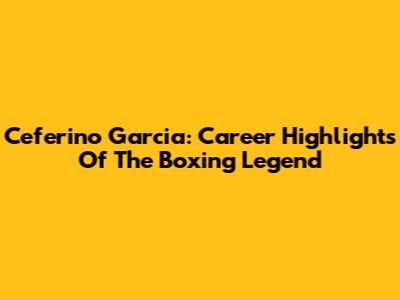 Ceferino Garcia: Career Highlights Of The Boxing Legend