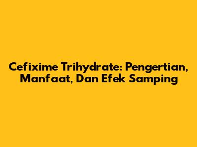 Cefixime Trihydrate: Pengertian, Manfaat, Dan Efek Samping