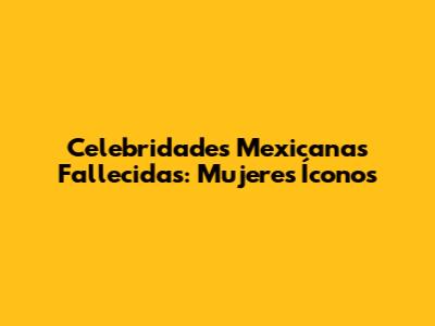 Celebridades Mexicanas Fallecidas: Mujeres Íconos