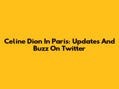 Celine Dion In Paris: Updates And Buzz On Twitter