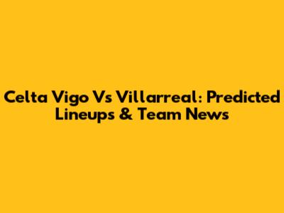 Celta Vigo Vs Villarreal: Predicted Lineups & Team News