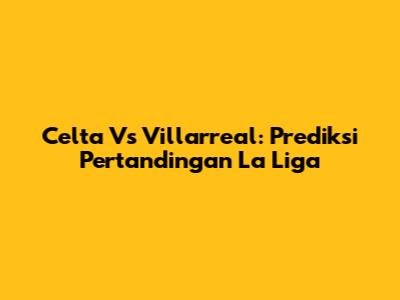 Celta Vs Villarreal: Prediksi Pertandingan La Liga
