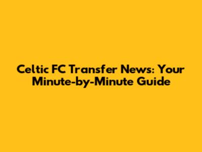 Celtic FC Transfer News: Your Minute-by-Minute Guide