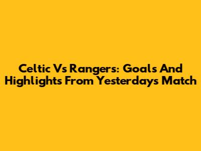 Celtic Vs Rangers: Goals And Highlights From Yesterday's Match