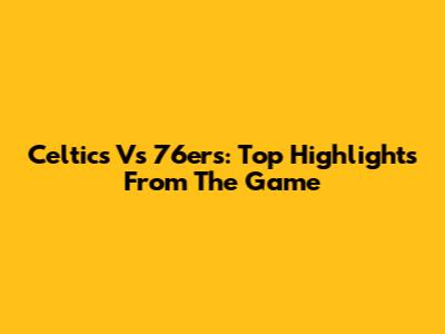 Celtics Vs 76ers: Top Highlights From The Game