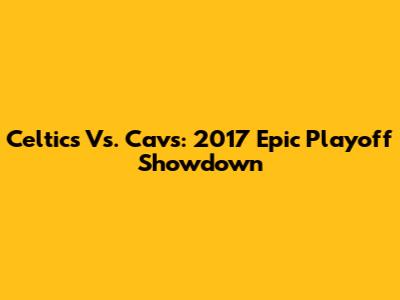 Celtics Vs. Cavs: 2017 Epic Playoff Showdown