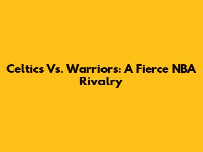 Celtics Vs. Warriors: A Fierce NBA Rivalry