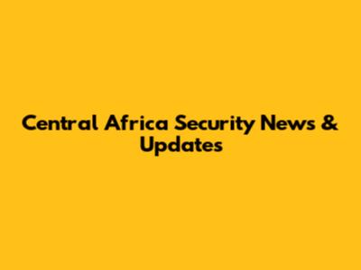 Central Africa Security News & Updates