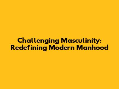 Challenging Masculinity: Redefining Modern Manhood