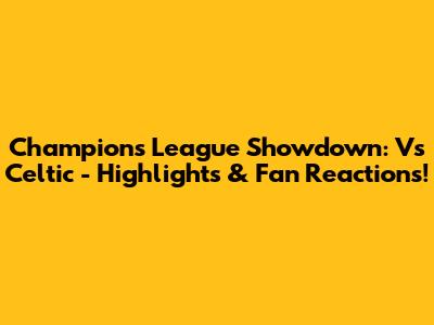 Champions League Showdown: Vs Celtic - Highlights & Fan Reactions!