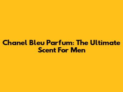 Chanel Bleu Parfum: The Ultimate Scent For Men