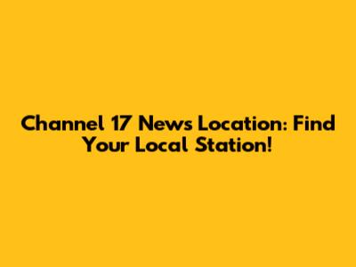 Channel 17 News Location: Find Your Local Station!
