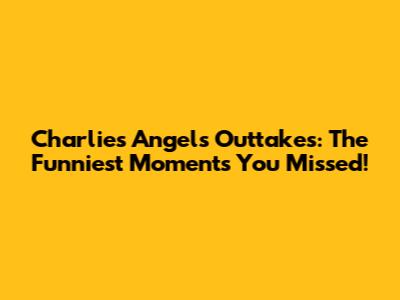 Charlie's Angels Outtakes: The Funniest Moments You Missed!