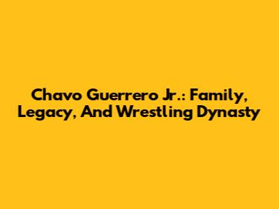 Chavo Guerrero Jr.: Family, Legacy, And Wrestling Dynasty