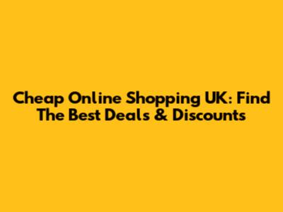 Cheap Online Shopping UK: Find The Best Deals & Discounts