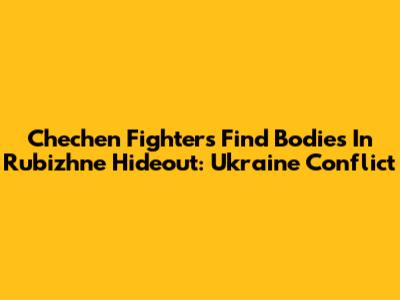 Chechen Fighters Find Bodies In Rubizhne Hideout: Ukraine Conflict