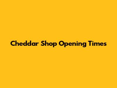 Cheddar Shop Opening Times