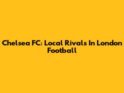 Chelsea FC: Local Rivals In London Football