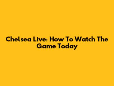 Chelsea Live: How To Watch The Game Today