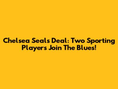 Chelsea Seals Deal: Two Sporting Players Join The Blues!