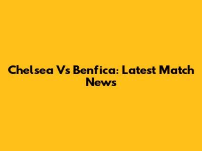 Chelsea Vs Benfica: Latest Match News