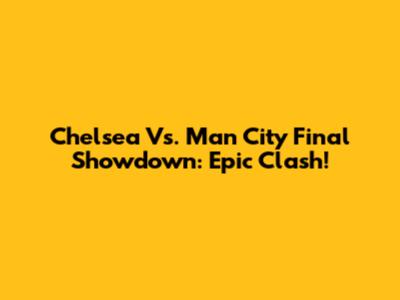 Chelsea Vs. Man City Final Showdown: Epic Clash!