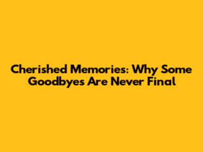 Cherished Memories: Why Some Goodbyes Are Never Final
