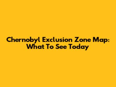 Chernobyl Exclusion Zone Map: What To See Today