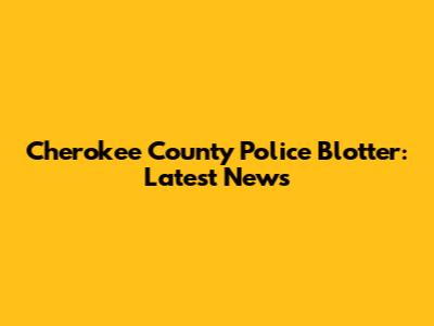 Cherokee County Police Blotter: Latest News