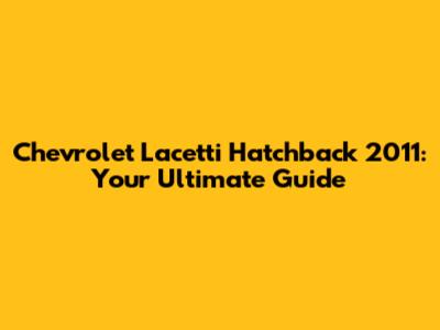 Chevrolet Lacetti Hatchback 2011: Your Ultimate Guide