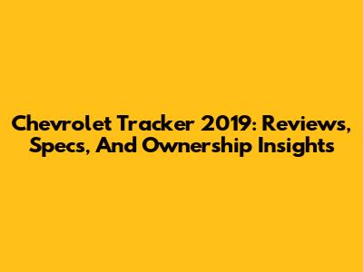 Chevrolet Tracker 2019: Reviews, Specs, And Ownership Insights