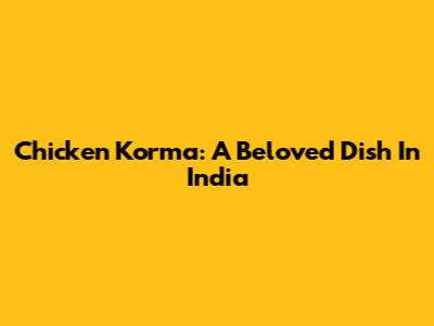 Chicken Korma: A Beloved Dish In India