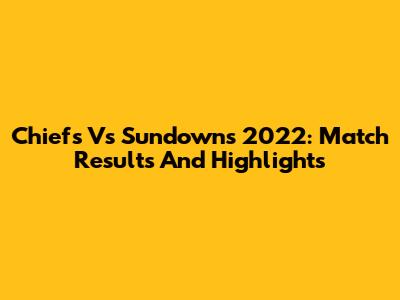 Chiefs Vs Sundowns 2022: Match Results And Highlights